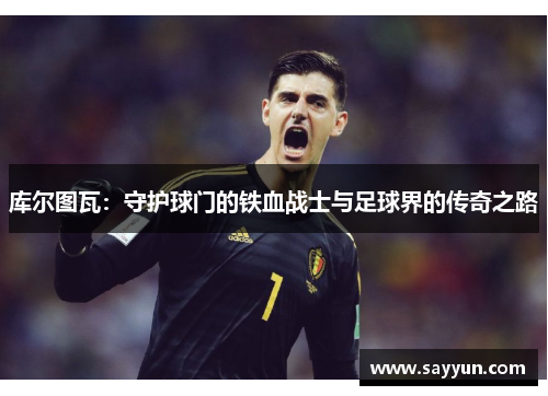 库尔图瓦：守护球门的铁血战士与足球界的传奇之路
